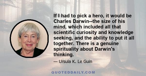 If I had to pick a hero, it would be Charles Darwin--the size of his mind, which included all that scientific curiosity and knowledge seeking, and the ability to put it all together. There is a genuine spirituality