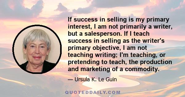 If success in selling is my primary interest, I am not primarily a writer, but a salesperson. If I teach success in selling as the writer's primary objective, I am not teaching writing; I'm teaching, or pretending to