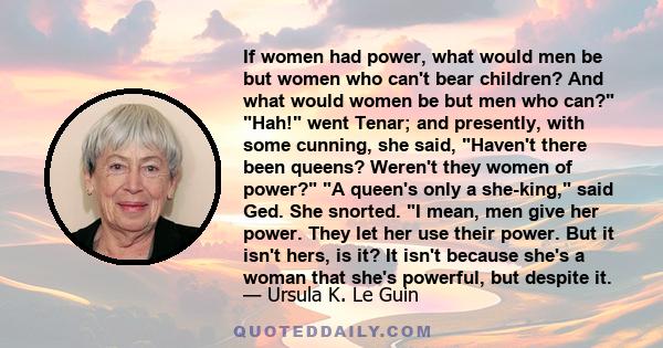 If women had power, what would men be but women who can't bear children? And what would women be but men who can? Hah! went Tenar; and presently, with some cunning, she said, Haven't there been queens? Weren't they