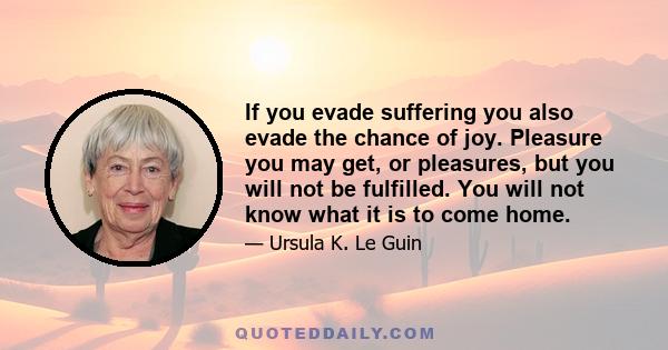 If you evade suffering you also evade the chance of joy. Pleasure you may get, or pleasures, but you will not be fulfilled. You will not know what it is to come home.