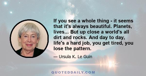 If you see a whole thing - it seems that it's always beautiful. Planets, lives... But up close a world's all dirt and rocks. And day to day, life's a hard job, you get tired, you lose the pattern.