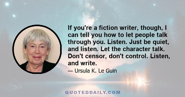 If you're a fiction writer, though, I can tell you how to let people talk through you. Listen. Just be quiet, and listen. Let the character talk. Don't censor, don't control. Listen, and write.