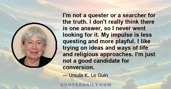 I'm not a quester or a searcher for the truth. I don't really think there is one answer, so I never went looking for it. My impulse is less questing and more playful. I like trying on ideas and ways of life and