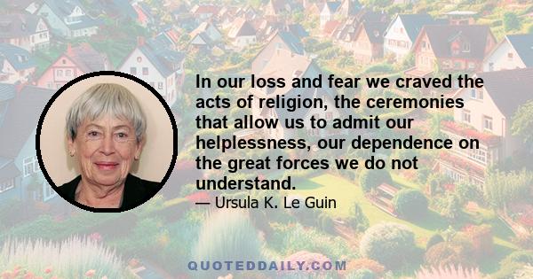 In our loss and fear we craved the acts of religion, the ceremonies that allow us to admit our helplessness, our dependence on the great forces we do not understand.