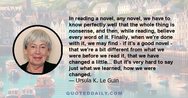 In reading a novel, any novel, we have to know perfectly well that the whole thing is nonsense, and then, while reading, believe every word of it. Finally, when we're done with it, we may find - if it's a good novel -