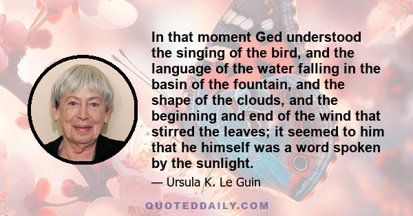 In that moment Ged understood the singing of the bird, and the language of the water falling in the basin of the fountain, and the shape of the clouds, and the beginning and end of the wind that stirred the leaves; it