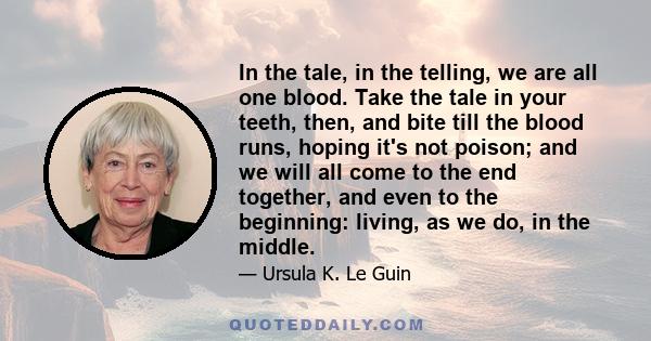 In the tale, in the telling, we are all one blood. Take the tale in your teeth, then, and bite till the blood runs, hoping it's not poison; and we will all come to the end together, and even to the beginning: living, as 