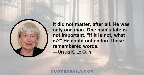 It did not matter, after all. He was only one man. One man's fate is not important. If it is not, what is? He could not endure those remembered words.