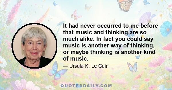 It had never occurred to me before that music and thinking are so much alike. In fact you could say music is another way of thinking, or maybe thinking is another kind of music.