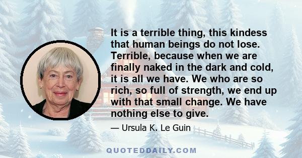 It is a terrible thing, this kindess that human beings do not lose. Terrible, because when we are finally naked in the dark and cold, it is all we have. We who are so rich, so full of strength, we end up with that small 