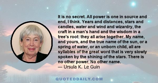 It is no secret. All power is one in source and end, I think. Years and distances, stars and candles, water and wind and wizardry, the craft in a man's hand and the wisdom in a tree's root: they all arise together. My