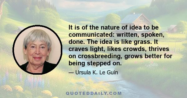 It is of the nature of idea to be communicated: written, spoken, done. The idea is like grass. It craves light, likes crowds, thrives on crossbreeding, grows better for being stepped on.