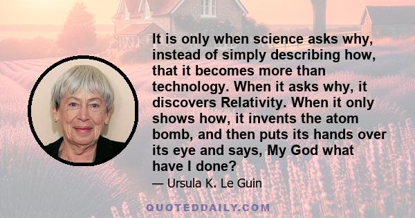 It is only when science asks why, instead of simply describing how, that it becomes more than technology. When it asks why, it discovers Relativity. When it only shows how, it invents the atom bomb, and then puts its