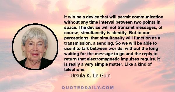 It win be a device that will permit communication without any time interval between two points in space. The device will not transmit messages, of course; simultaneity is identity. But to our perceptions, that