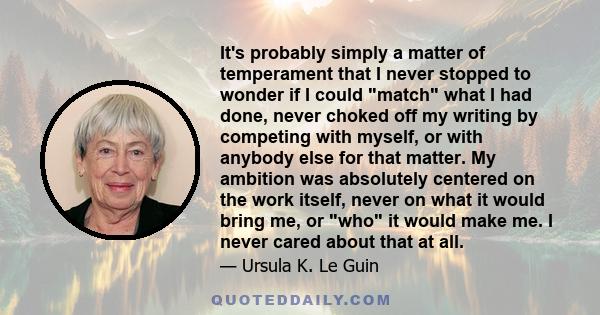 It's probably simply a matter of temperament that I never stopped to wonder if I could match what I had done, never choked off my writing by competing with myself, or with anybody else for that matter. My ambition was