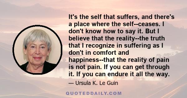 It's the self that suffers, and there's a place where the self--ceases. I don't know how to say it. But I believe that the reality--the truth that I recognize in suffering as I don't in comfort and happiness--that the