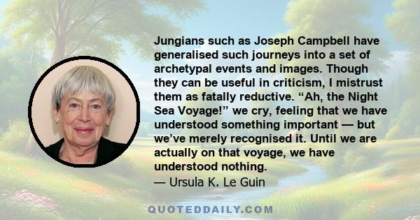 Jungians such as Joseph Campbell have generalised such journeys into a set of archetypal events and images. Though they can be useful in criticism, I mistrust them as fatally reductive. “Ah, the Night Sea Voyage!” we