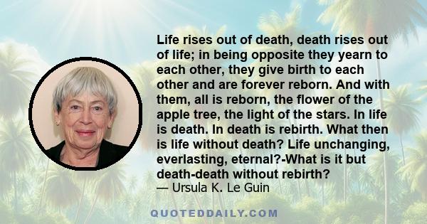 Life rises out of death, death rises out of life; in being opposite they yearn to each other, they give birth to each other and are forever reborn. And with them, all is reborn, the flower of the apple tree, the light