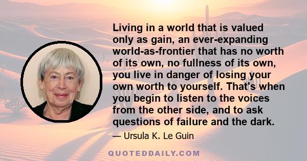 Living in a world that is valued only as gain, an ever-expanding world-as-frontier that has no worth of its own, no fullness of its own, you live in danger of losing your own worth to yourself. That's when you begin to