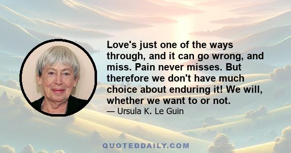 Love's just one of the ways through, and it can go wrong, and miss. Pain never misses. But therefore we don't have much choice about enduring it! We will, whether we want to or not.