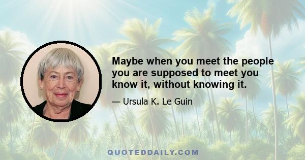 Maybe when you meet the people you are supposed to meet you know it, without knowing it.