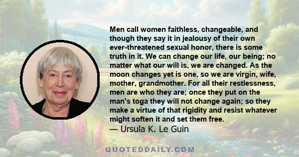 Men call women faithless, changeable, and though they say it in jealousy of their own ever-threatened sexual honor, there is some truth in it. We can change our life, our being; no matter what our will is, we are