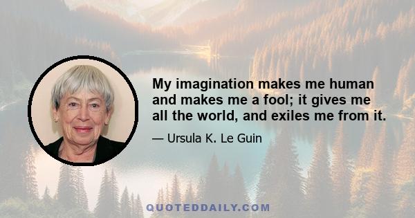 My imagination makes me human and makes me a fool; it gives me all the world, and exiles me from it.