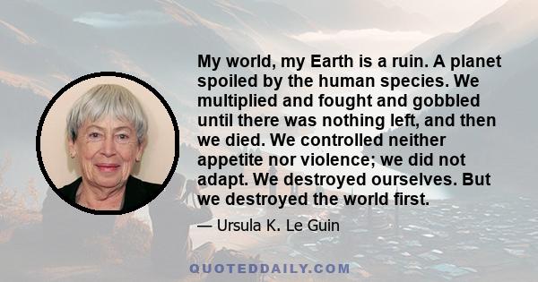 My world, my Earth is a ruin. A planet spoiled by the human species. We multiplied and fought and gobbled until there was nothing left, and then we died. We controlled neither appetite nor violence; we did not adapt. We 