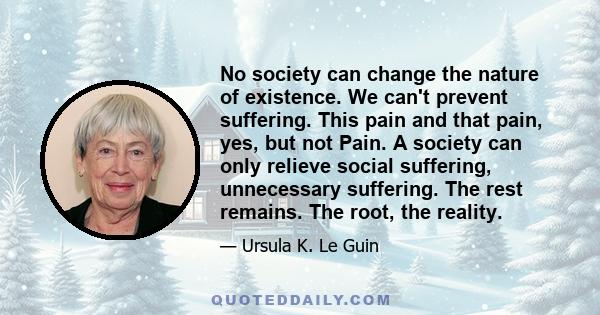 No society can change the nature of existence. We can't prevent suffering. This pain and that pain, yes, but not Pain. A society can only relieve social suffering, unnecessary suffering. The rest remains. The root, the