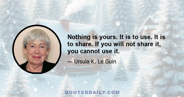 Nothing is yours. It is to use. It is to share. If you will not share it, you cannot use it.