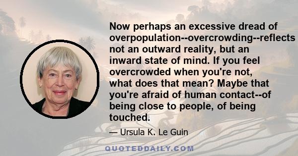 Now perhaps an excessive dread of overpopulation--overcrowding--reflects not an outward reality, but an inward state of mind. If you feel overcrowded when you're not, what does that mean? Maybe that you're afraid of