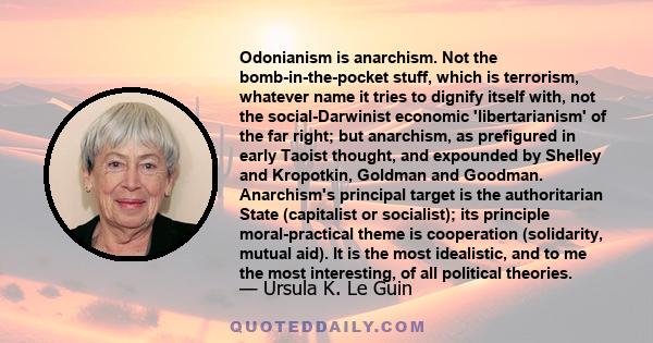 Odonianism is anarchism. Not the bomb-in-the-pocket stuff, which is terrorism, whatever name it tries to dignify itself with, not the social-Darwinist economic 'libertarianism' of the far right; but anarchism, as