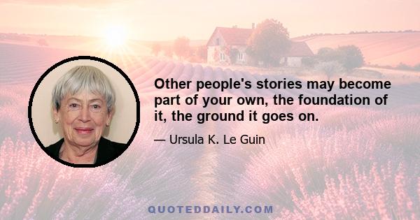 Other people's stories may become part of your own, the foundation of it, the ground it goes on.