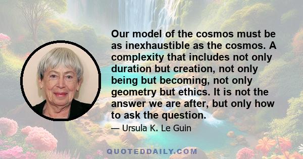 Our model of the cosmos must be as inexhaustible as the cosmos. A complexity that includes not only duration but creation, not only being but becoming, not only geometry but ethics. It is not the answer we are after,