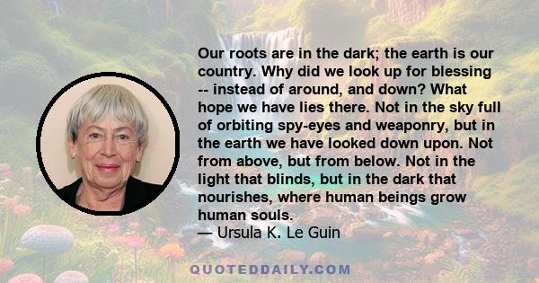 Our roots are in the dark; the earth is our country. Why did we look up for blessing -- instead of around, and down? What hope we have lies there. Not in the sky full of orbiting spy-eyes and weaponry, but in the earth