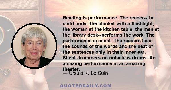 Reading is performance. The reader--the child under the blanket with a flashlight, the woman at the kitchen table, the man at the library desk--performs the work. The performance is silent. The readers hear the sounds