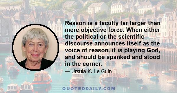 Reason is a faculty far larger than mere objective force. When either the political or the scientific discourse announces itself as the voice of reason, it is playing God, and should be spanked and stood in the corner.