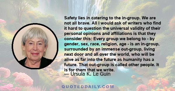 Safety lies in catering to the in-group. We are not all brave. All I would ask of writers who find it hard to question the universal validity of their personal opinions and affiliations is that they consider this: Every 