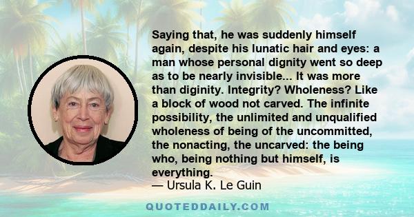 Saying that, he was suddenly himself again, despite his lunatic hair and eyes: a man whose personal dignity went so deep as to be nearly invisible... It was more than diginity. Integrity? Wholeness? Like a block of wood 