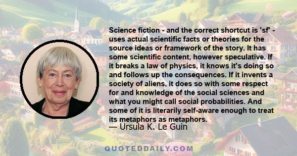 Science fiction - and the correct shortcut is 'sf' - uses actual scientific facts or theories for the source ideas or framework of the story. It has some scientific content, however speculative. If it breaks a law of