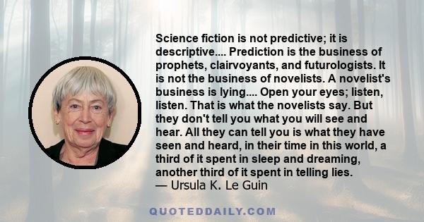 Science fiction is not predictive; it is descriptive.... Prediction is the business of prophets, clairvoyants, and futurologists. It is not the business of novelists. A novelist's business is lying.... Open your eyes;