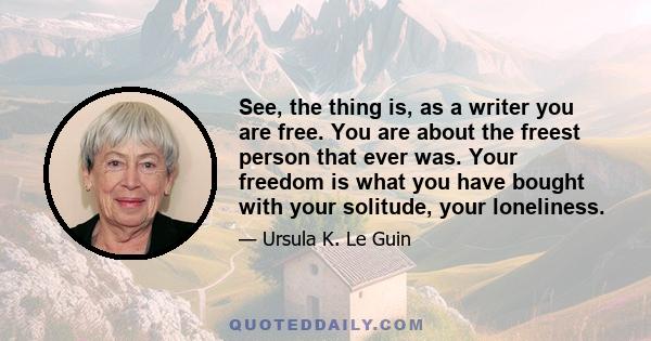 See, the thing is, as a writer you are free. You are about the freest person that ever was. Your freedom is what you have bought with your solitude, your loneliness.