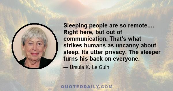 Sleeping people are so remote.... Right here, but out of communication. That's what strikes humans as uncanny about sleep. Its utter privacy. The sleeper turns his back on everyone.