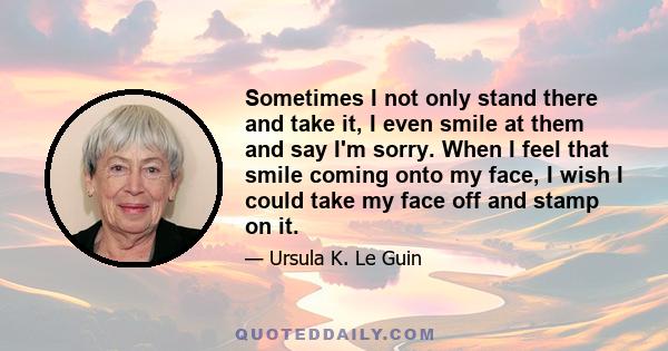 Sometimes I not only stand there and take it, I even smile at them and say I'm sorry. When I feel that smile coming onto my face, I wish I could take my face off and stamp on it.