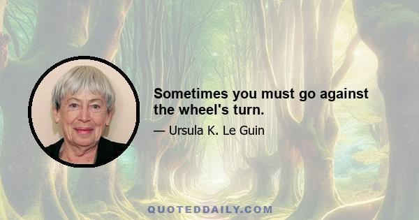 Sometimes you must go against the wheel's turn.