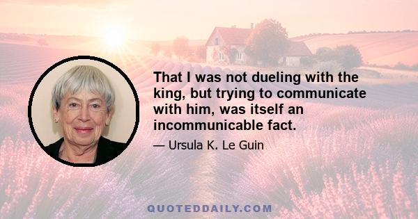 That I was not dueling with the king, but trying to communicate with him, was itself an incommunicable fact.