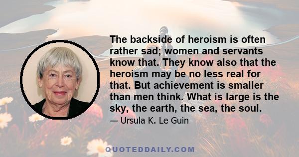 The backside of heroism is often rather sad; women and servants know that. They know also that the heroism may be no less real for that. But achievement is smaller than men think. What is large is the sky, the earth,