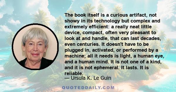 The book itself is a curious artifact, not showy in its technology but complex and extremely efficient: a really neat little device, compact, often very pleasant to look at and handle, that can last decades, even