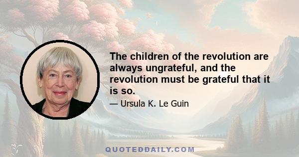 The children of the revolution are always ungrateful, and the revolution must be grateful that it is so.