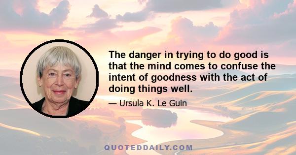 The danger in trying to do good is that the mind comes to confuse the intent of goodness with the act of doing things well.